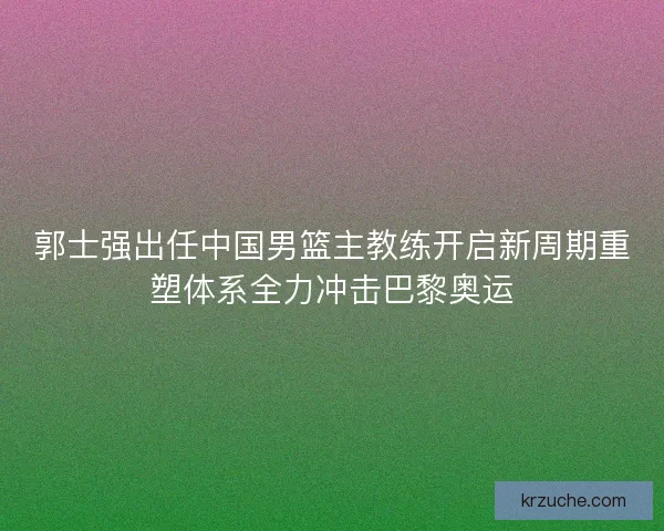 郭士强出任中国男篮主教练开启新周期重塑体系全力冲击巴黎奥运