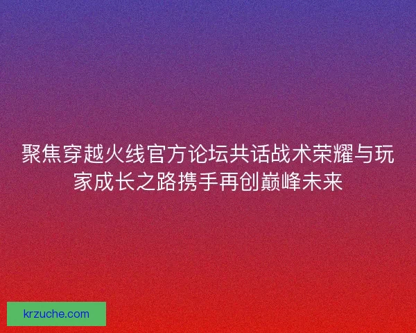 聚焦穿越火线官方论坛共话战术荣耀与玩家成长之路携手再创巅峰未来