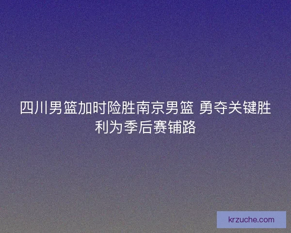 四川男篮加时险胜南京男篮 勇夺关键胜利为季后赛铺路
