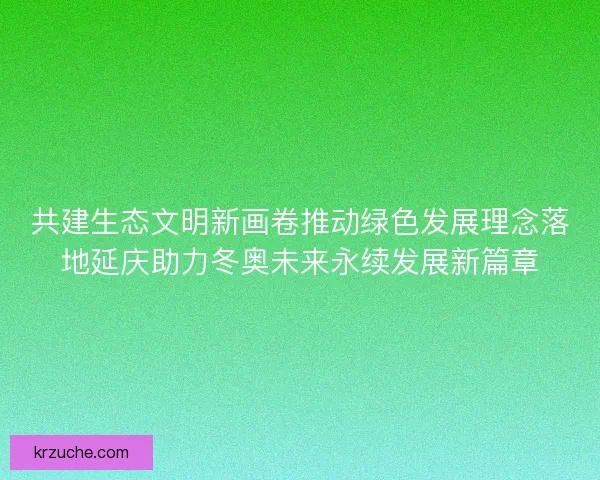 共建生态文明新画卷推动绿色发展理念落地延庆助力冬奥未来永续发展新篇章