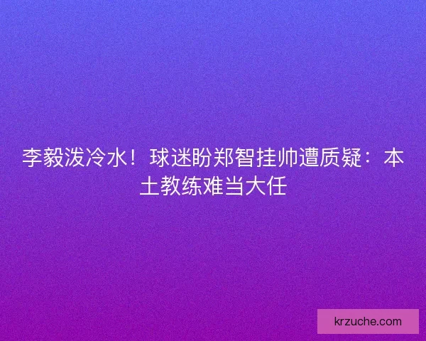 李毅泼冷水！球迷盼郑智挂帅遭质疑：本土教练难当大任